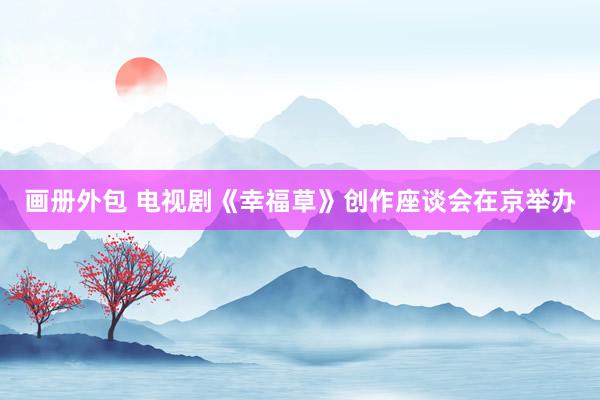 画册外包 电视剧《幸福草》创作座谈会在京举办